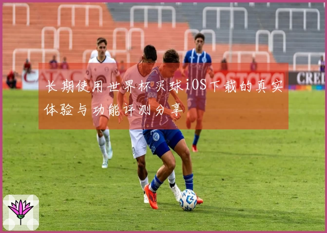 长期使用世界杯买球iOS下载的真实体验与功能评测分享